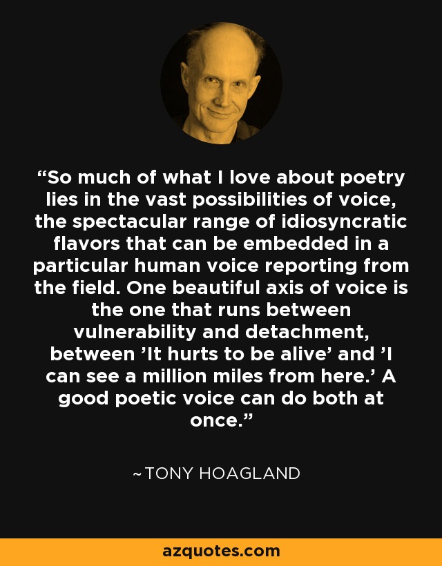 So much of what I love about poetry lies in the vast possibilities of voice, the spectacular range of idiosyncratic flavors that can be embedded in a particular human voice reporting from the field. One beautiful axis of voice is the one that runs between vulnerability and detachment, between 'It hurts to be alive' and 'I can see a million miles from here.' A good poetic voice can do both at once. - Tony Hoagland