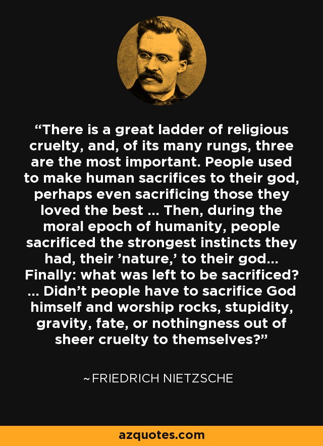 There is a great ladder of religious cruelty, and, of its many rungs, three are the most important. People used to make human sacrifices to their god, perhaps even sacrificing those they loved the best ... Then, during the moral epoch of humanity, people sacrificed the strongest instincts they had, their 'nature,' to their god... Finally: what was left to be sacrificed? ... Didn't people have to sacrifice God himself and worship rocks, stupidity, gravity, fate, or nothingness out of sheer cruelty to themselves? - Friedrich Nietzsche