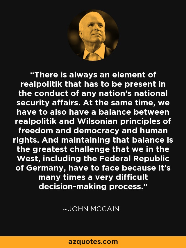 There is always an element of realpolitik that has to be present in the conduct of any nation's national security affairs. At the same time, we have to also have a balance between realpolitik and Wilsonian principles of freedom and democracy and human rights. And maintaining that balance is the greatest challenge that we in the West, including the Federal Republic of Germany, have to face because it's many times a very difficult decision-making process. - John McCain