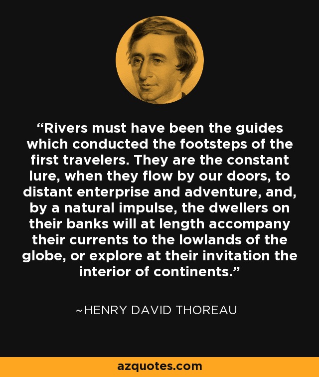 Rivers must have been the guides which conducted the footsteps of the first travelers. They are the constant lure, when they flow by our doors, to distant enterprise and adventure, and, by a natural impulse, the dwellers on their banks will at length accompany their currents to the lowlands of the globe, or explore at their invitation the interior of continents. - Henry David Thoreau