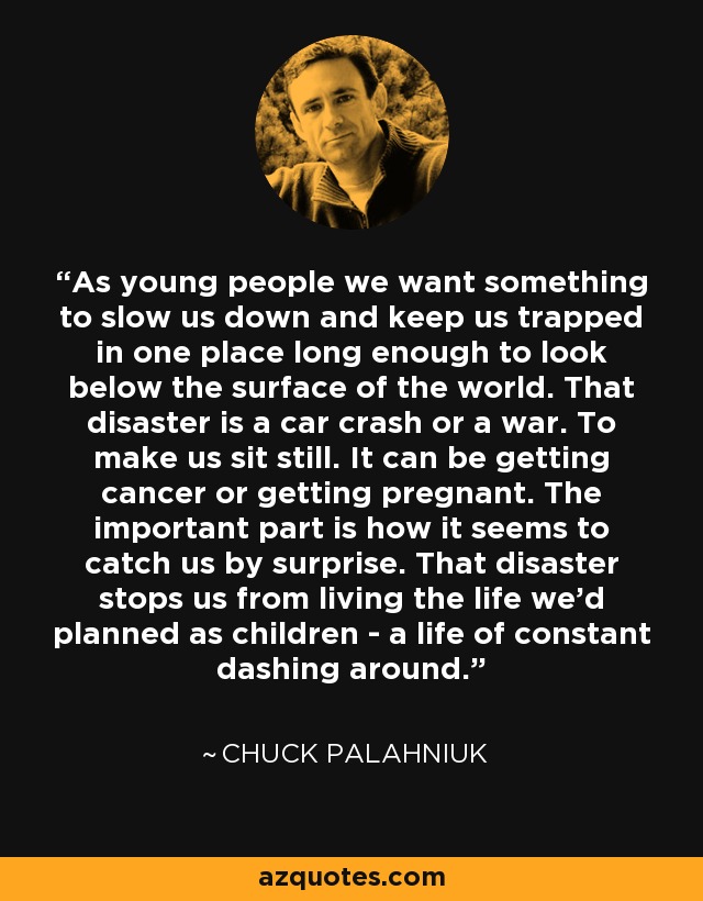 As young people we want something to slow us down and keep us trapped in one place long enough to look below the surface of the world. That disaster is a car crash or a war. To make us sit still. It can be getting cancer or getting pregnant. The important part is how it seems to catch us by surprise. That disaster stops us from living the life we'd planned as children - a life of constant dashing around. - Chuck Palahniuk