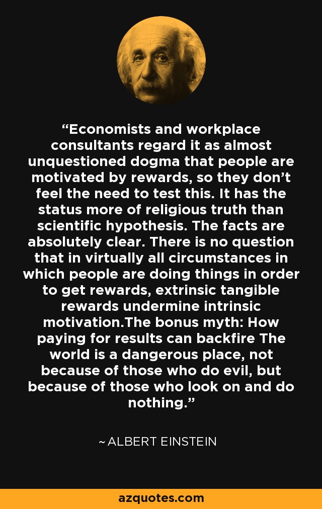 Economists and workplace consultants regard it as almost unquestioned dogma that people are motivated by rewards, so they don't feel the need to test this. It has the status more of religious truth than scientific hypothesis. The facts are absolutely clear. There is no question that in virtually all circumstances in which people are doing things in order to get rewards, extrinsic tangible rewards undermine intrinsic motivation.The bonus myth: How paying for results can backfire The world is a dangerous place, not because of those who do evil, but because of those who look on and do nothing. - Albert Einstein
