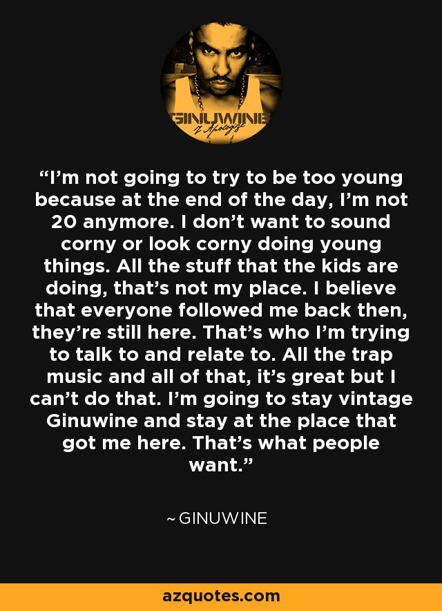 I'm not going to try to be too young because at the end of the day, I'm not 20 anymore. I don't want to sound corny or look corny doing young things. All the stuff that the kids are doing, that's not my place. I believe that everyone followed me back then, they're still here. That's who I'm trying to talk to and relate to. All the trap music and all of that, it's great but I can't do that. I'm going to stay vintage Ginuwine and stay at the place that got me here. That's what people want. - Ginuwine