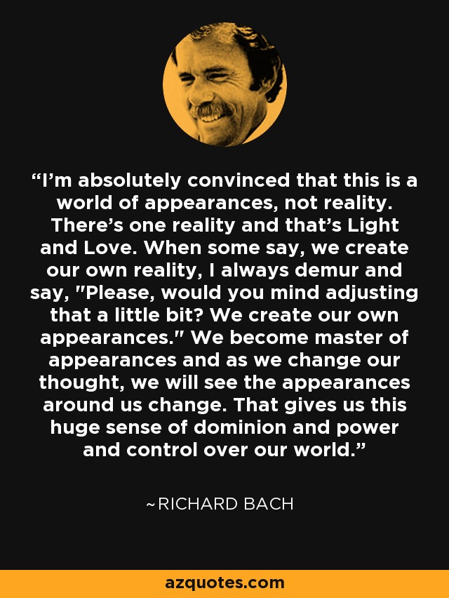 I'm absolutely convinced that this is a world of appearances, not reality. There's one reality and that's Light and Love. When some say, we create our own reality, I always demur and say, 