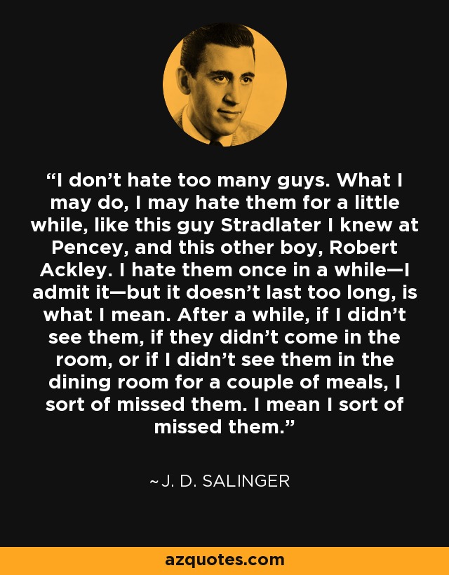 I don't hate too many guys. What I may do, I may hate them for a little while, like this guy Stradlater I knew at Pencey, and this other boy, Robert Ackley. I hate them once in a while—I admit it—but it doesn't last too long, is what I mean. After a while, if I didn't see them, if they didn't come in the room, or if I didn't see them in the dining room for a couple of meals, I sort of missed them. I mean I sort of missed them. - J. D. Salinger