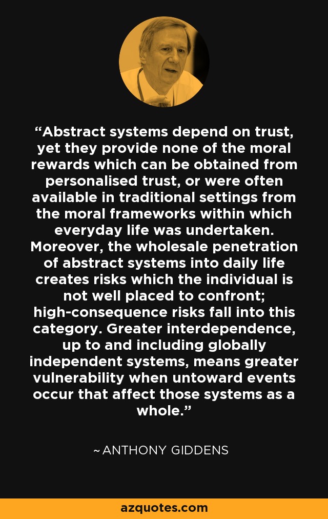 Abstract systems depend on trust, yet they provide none of the moral rewards which can be obtained from personalised trust, or were often available in traditional settings from the moral frameworks within which everyday life was undertaken. Moreover, the wholesale penetration of abstract systems into daily life creates risks which the individual is not well placed to confront; high-consequence risks fall into this category. Greater interdependence, up to and including globally independent systems, means greater vulnerability when untoward events occur that affect those systems as a whole. - Anthony Giddens