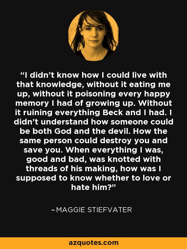 I didn’t know how I could live with that knowledge, without it eating me up, without it poisoning every happy memory I had of growing up. Without it ruining everything Beck and I had. I didn’t understand how someone could be both God and the devil. How the same person could destroy you and save you. When everything I was, good and bad, was knotted with threads of his making, how was I supposed to know whether to love or hate him? - Maggie Stiefvater