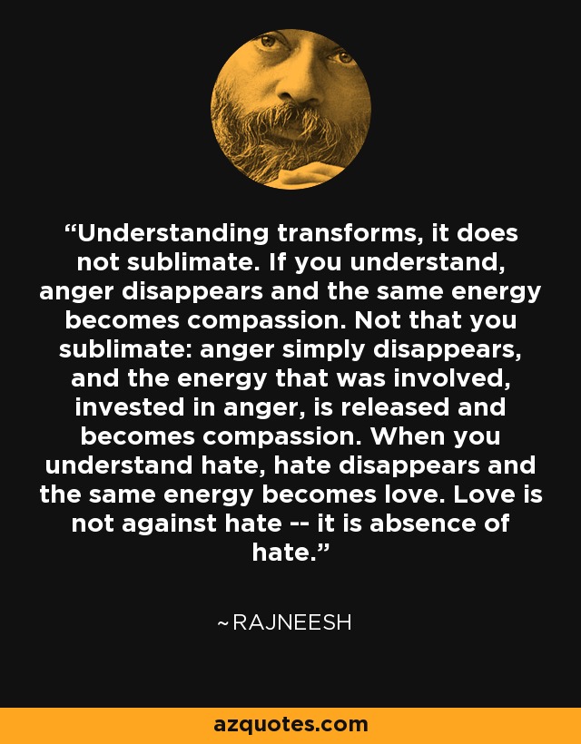 Understanding transforms, it does not sublimate. If you understand, anger disappears and the same energy becomes compassion. Not that you sublimate: anger simply disappears, and the energy that was involved, invested in anger, is released and becomes compassion. When you understand hate, hate disappears and the same energy becomes love. Love is not against hate -- it is absence of hate. - Rajneesh