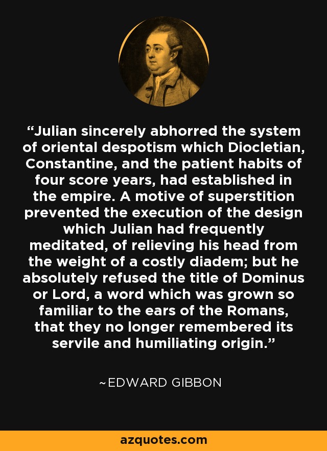 Julian sincerely abhorred the system of oriental despotism which Diocletian, Constantine, and the patient habits of four score years, had established in the empire. A motive of superstition prevented the execution of the design which Julian had frequently meditated, of relieving his head from the weight of a costly diadem; but he absolutely refused the title of Dominus or Lord, a word which was grown so familiar to the ears of the Romans, that they no longer remembered its servile and humiliating origin. - Edward Gibbon