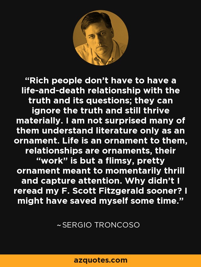 Rich people don't have to have a life-and-death relationship with the truth and its questions; they can ignore the truth and still thrive materially. I am not surprised many of them understand literature only as an ornament. Life is an ornament to them, relationships are ornaments, their “work” is but a flimsy, pretty ornament meant to momentarily thrill and capture attention. Why didn't I reread my F. Scott Fitzgerald sooner? I might have saved myself some time. - Sergio Troncoso