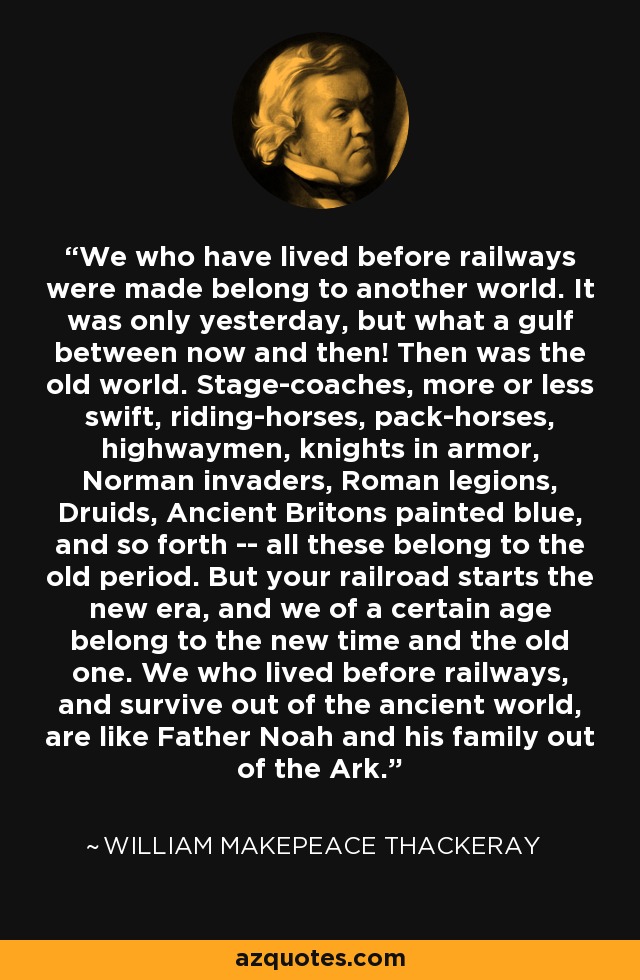 We who have lived before railways were made belong to another world. It was only yesterday, but what a gulf between now and then! Then was the old world. Stage-coaches, more or less swift, riding-horses, pack-horses, highwaymen, knights in armor, Norman invaders, Roman legions, Druids, Ancient Britons painted blue, and so forth -- all these belong to the old period. But your railroad starts the new era, and we of a certain age belong to the new time and the old one. We who lived before railways, and survive out of the ancient world, are like Father Noah and his family out of the Ark. - William Makepeace Thackeray