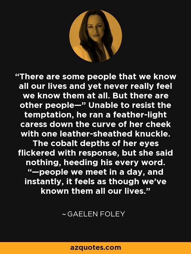 There are some people that we know all our lives and yet never really feel we know them at all. But there are other people—” Unable to resist the temptation, he ran a feather-light caress down the curve of her cheek with one leather-sheathed knuckle. The cobalt depths of her eyes flickered with response, but she said nothing, heeding his every word. “—people we meet in a day, and instantly, it feels as though we’ve known them all our lives. - Gaelen Foley