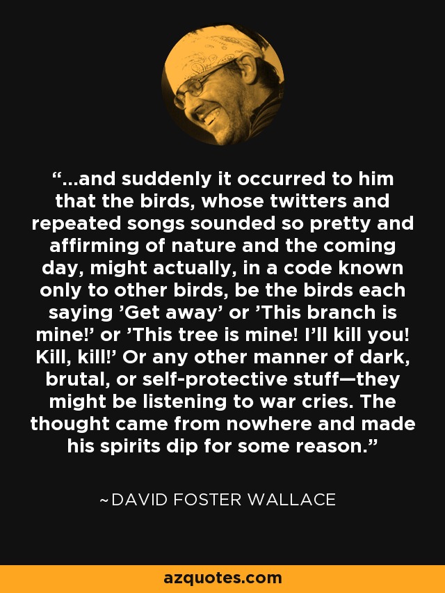 ...and suddenly it occurred to him that the birds, whose twitters and repeated songs sounded so pretty and affirming of nature and the coming day, might actually, in a code known only to other birds, be the birds each saying 'Get away' or 'This branch is mine!' or 'This tree is mine! I'll kill you! Kill, kill!' Or any other manner of dark, brutal, or self-protective stuff—they might be listening to war cries. The thought came from nowhere and made his spirits dip for some reason. - David Foster Wallace