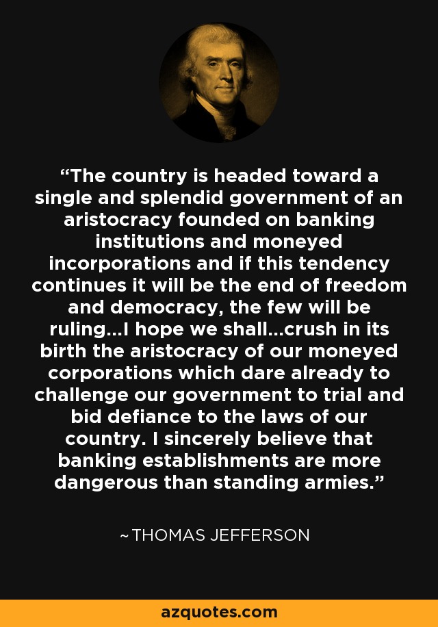 The country is headed toward a single and splendid government of an aristocracy founded on banking institutions and moneyed incorporations and if this tendency continues it will be the end of freedom and democracy, the few will be ruling...I hope we shall...crush in its birth the aristocracy of our moneyed corporations which dare already to challenge our government to trial and bid defiance to the laws of our country. I sincerely believe that banking establishments are more dangerous than standing armies. - Thomas Jefferson