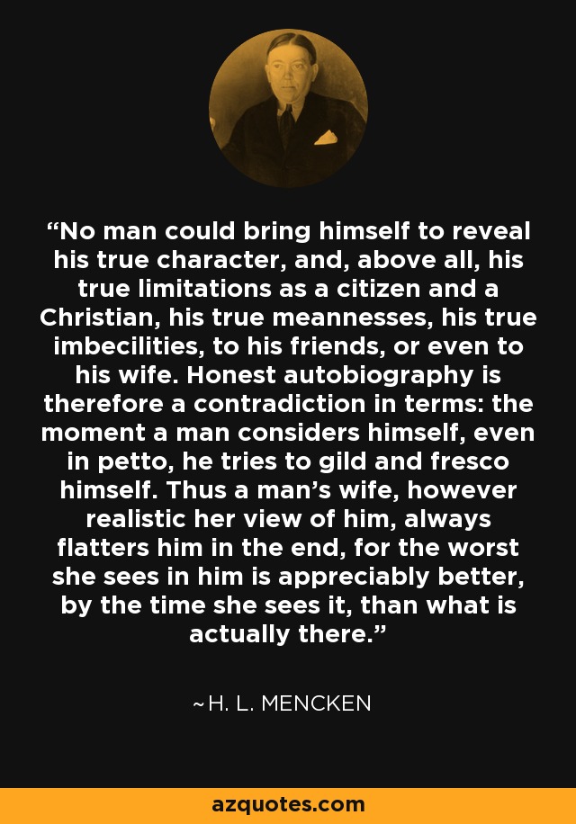 No man could bring himself to reveal his true character, and, above all, his true limitations as a citizen and a Christian, his true meannesses, his true imbecilities, to his friends, or even to his wife. Honest autobiography is therefore a contradiction in terms: the moment a man considers himself, even in petto, he tries to gild and fresco himself. Thus a man's wife, however realistic her view of him, always flatters him in the end, for the worst she sees in him is appreciably better, by the time she sees it, than what is actually there. - H. L. Mencken