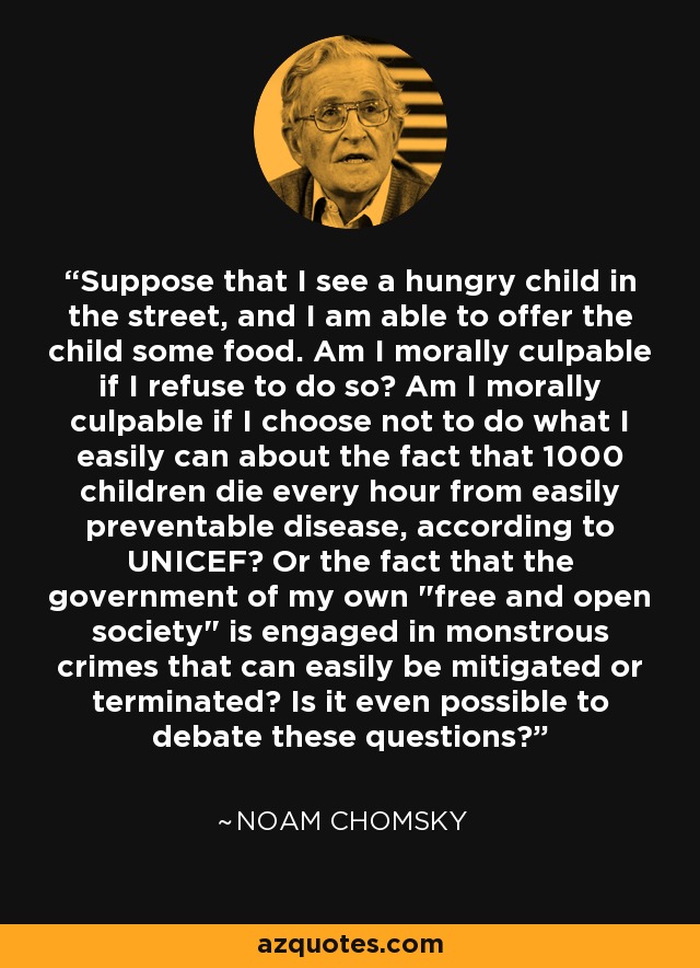 Suppose that I see a hungry child in the street, and I am able to offer the child some food. Am I morally culpable if I refuse to do so? Am I morally culpable if I choose not to do what I easily can about the fact that 1000 children die every hour from easily preventable disease, according to UNICEF? Or the fact that the government of my own 