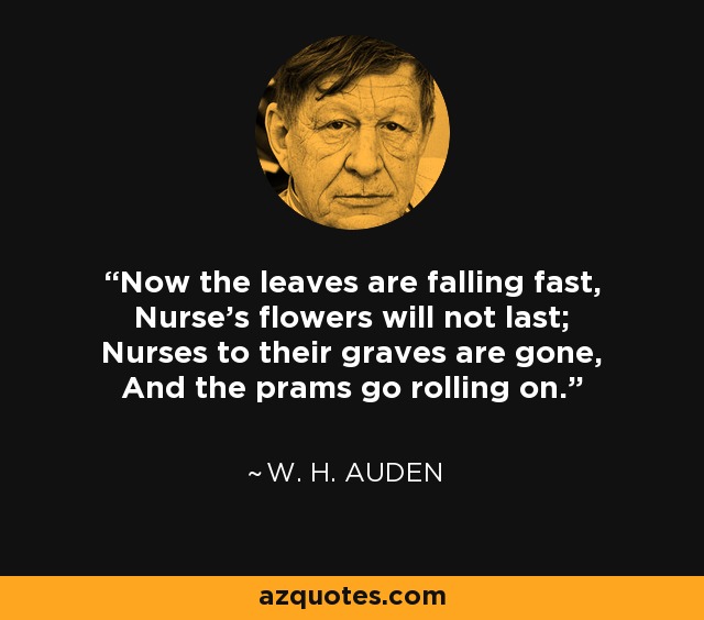 Now the leaves are falling fast, Nurse's flowers will not last; Nurses to their graves are gone, And the prams go rolling on. - W. H. Auden