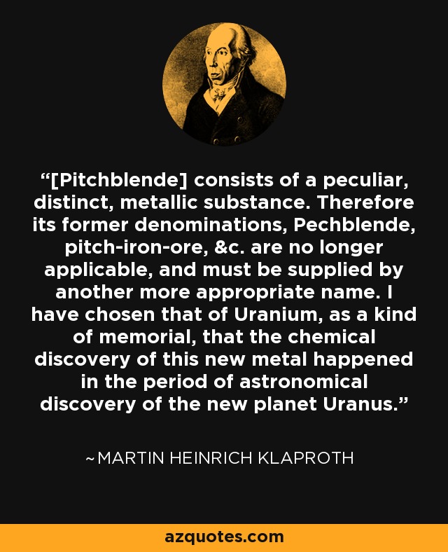 [Pitchblende] consists of a peculiar, distinct, metallic substance. Therefore its former denominations, Pechblende, pitch-iron-ore, &c. are no longer applicable, and must be supplied by another more appropriate name. I have chosen that of Uranium, as a kind of memorial, that the chemical discovery of this new metal happened in the period of astronomical discovery of the new planet Uranus. - Martin Heinrich Klaproth