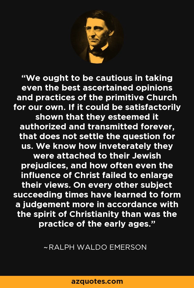 We ought to be cautious in taking even the best ascertained opinions and practices of the primitive Church for our own. If it could be satisfactorily shown that they esteemed it authorized and transmitted forever, that does not settle the question for us. We know how inveterately they were attached to their Jewish prejudices, and how often even the influence of Christ failed to enlarge their views. On every other subject succeeding times have learned to form a judgement more in accordance with the spirit of Christianity than was the practice of the early ages. - Ralph Waldo Emerson