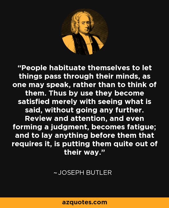 People habituate themselves to let things pass through their minds, as one may speak, rather than to think of them. Thus by use they become satisfied merely with seeing what is said, without going any further. Review and attention, and even forming a judgment, becomes fatigue; and to lay anything before them that requires it, is putting them quite out of their way. - Joseph Butler