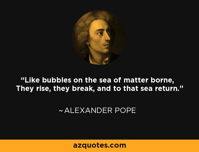 Like bubbles on the sea of matter borne, They rise, they break, and to that sea return. - Alexander Pope