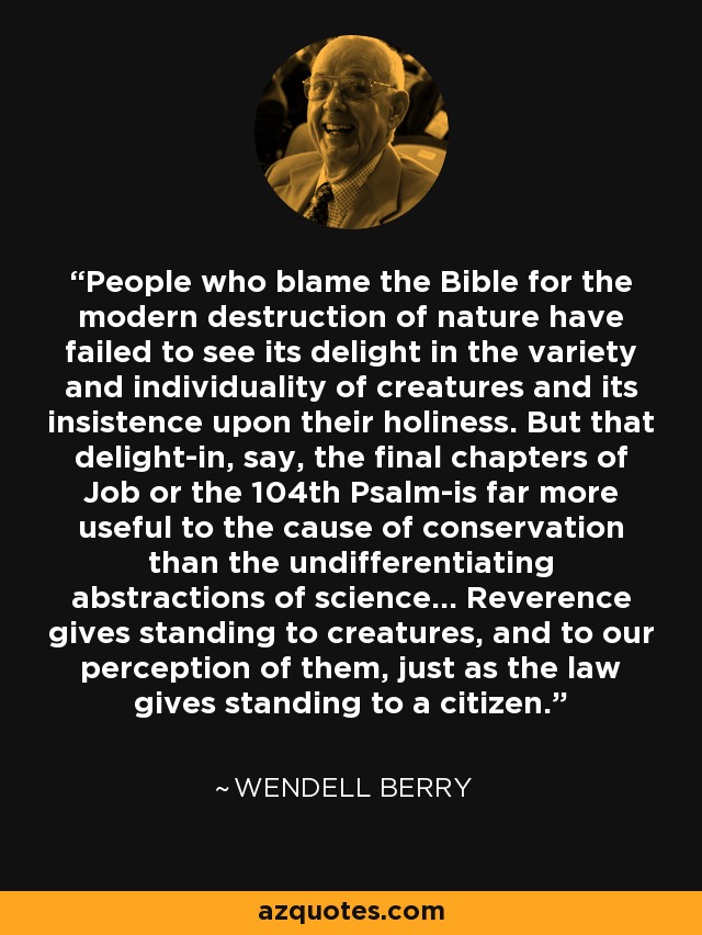 People who blame the Bible for the modern destruction of nature have failed to see its delight in the variety and individuality of creatures and its insistence upon their holiness. But that delight-in, say, the final chapters of Job or the 104th Psalm-is far more useful to the cause of conservation than the undifferentiating abstractions of science... Reverence gives standing to creatures, and to our perception of them, just as the law gives standing to a citizen. - Wendell Berry