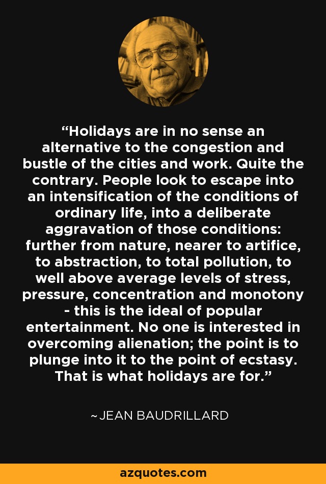 Holidays are in no sense an alternative to the congestion and bustle of the cities and work. Quite the contrary. People look to escape into an intensification of the conditions of ordinary life, into a deliberate aggravation of those conditions: further from nature, nearer to artifice, to abstraction, to total pollution, to well above average levels of stress, pressure, concentration and monotony - this is the ideal of popular entertainment. No one is interested in overcoming alienation; the point is to plunge into it to the point of ecstasy. That is what holidays are for. - Jean Baudrillard