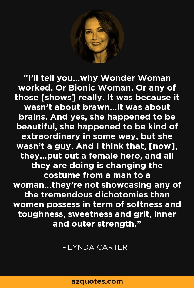 I'll tell you...why Wonder Woman worked. Or Bionic Woman. Or any of those [shows] really. It was because it wasn't about brawn...it was about brains. And yes, she happened to be beautiful, she happened to be kind of extraordinary in some way, but she wasn't a guy. And I think that, [now], they...put out a female hero, and all they are doing is changing the costume from a man to a woman...they're not showcasing any of the tremendous dichotomies than women possess in term of softness and toughness, sweetness and grit, inner and outer strength. - Lynda Carter