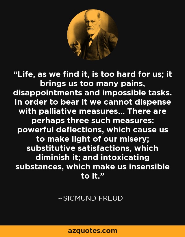 Life, as we find it, is too hard for us; it brings us too many pains, disappointments and impossible tasks. In order to bear it we cannot dispense with palliative measures... There are perhaps three such measures: powerful deflections, which cause us to make light of our misery; substitutive satisfactions, which diminish it; and intoxicating substances, which make us insensible to it. - Sigmund Freud