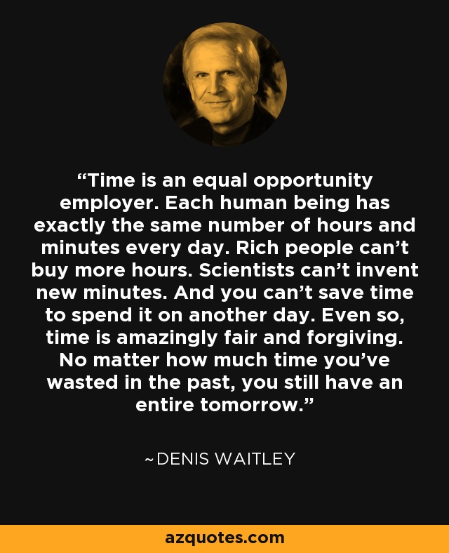 Time is an equal opportunity employer. Each human being has exactly the same number of hours and minutes every day. Rich people can't buy more hours. Scientists can't invent new minutes. And you can't save time to spend it on another day. Even so, time is amazingly fair and forgiving. No matter how much time you've wasted in the past, you still have an entire tomorrow. - Denis Waitley