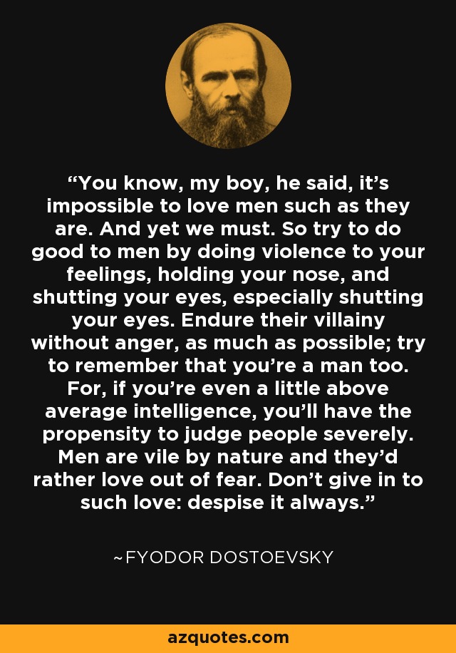 Sabes, muchacho, dijo, es imposible amar a los hombres como son. Y sin embargo debemos hacerlo. Así que trata de hacer el bien a los hombres haciendo violencia a tus sentimientos, tapándote la nariz y cerrando los ojos, sobre todo cerrando los ojos. Soporta su villanía sin ira, en la medida de lo posible; trata de recordar que tú también eres un hombre. Porque, si tienes siquiera un poco de inteligencia por encima de la media, tendrás la propensión a juzgar severamente a la gente. Los hombres son viles por naturaleza y prefieren amar por miedo. No cedas a ese amor: despréncialo siempre. - Fyodor Dostoevsky