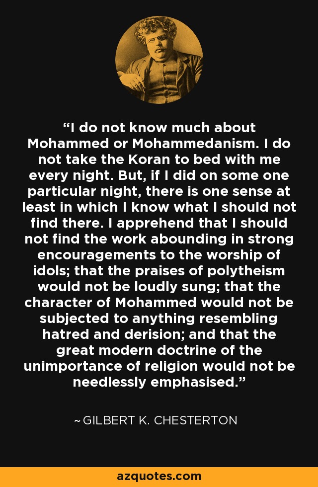 I do not know much about Mohammed or Mohammedanism. I do not take the Koran to bed with me every night. But, if I did on some one particular night, there is one sense at least in which I know what I should not find there. I apprehend that I should not find the work abounding in strong encouragements to the worship of idols; that the praises of polytheism would not be loudly sung; that the character of Mohammed would not be subjected to anything resembling hatred and derision; and that the great modern doctrine of the unimportance of religion would not be needlessly emphasised. - Gilbert K. Chesterton