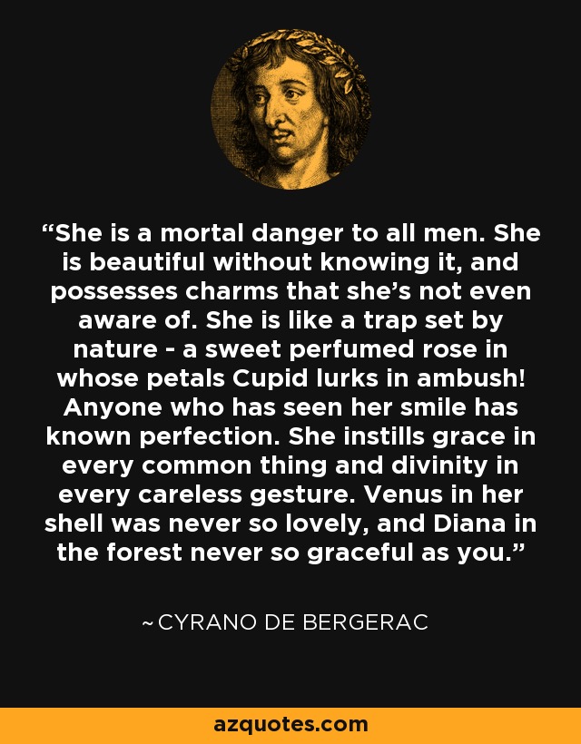 She is a mortal danger to all men. She is beautiful without knowing it, and possesses charms that she's not even aware of. She is like a trap set by nature - a sweet perfumed rose in whose petals Cupid lurks in ambush! Anyone who has seen her smile has known perfection. She instills grace in every common thing and divinity in every careless gesture. Venus in her shell was never so lovely, and Diana in the forest never so graceful as you. - Cyrano de Bergerac