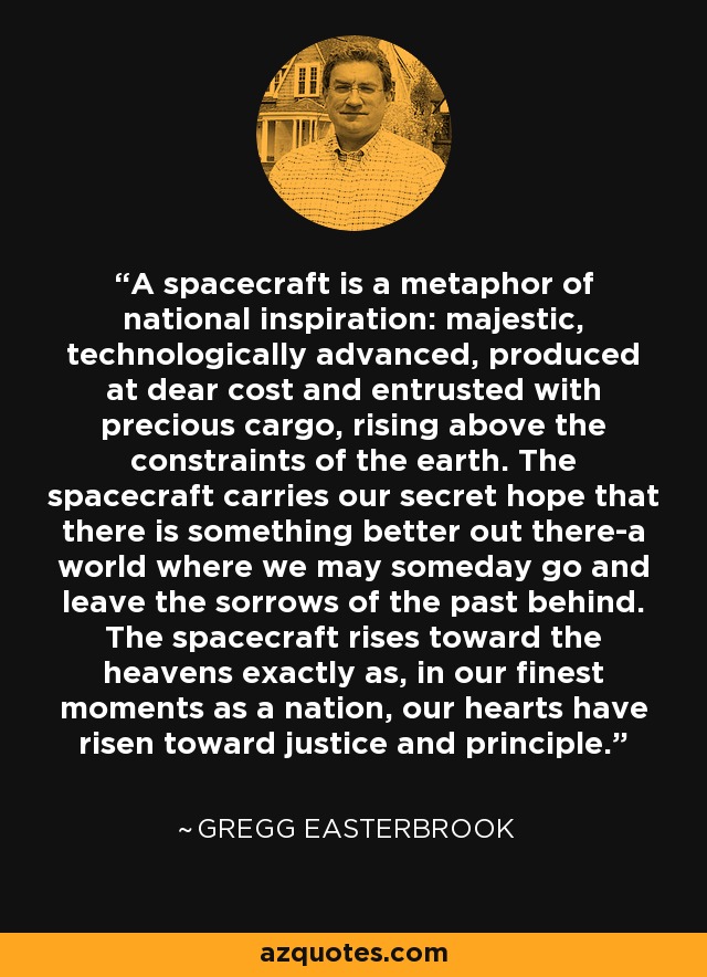 A spacecraft is a metaphor of national inspiration: majestic, technologically advanced, produced at dear cost and entrusted with precious cargo, rising above the constraints of the earth. The spacecraft carries our secret hope that there is something better out there-a world where we may someday go and leave the sorrows of the past behind. The spacecraft rises toward the heavens exactly as, in our finest moments as a nation, our hearts have risen toward justice and principle. - Gregg Easterbrook