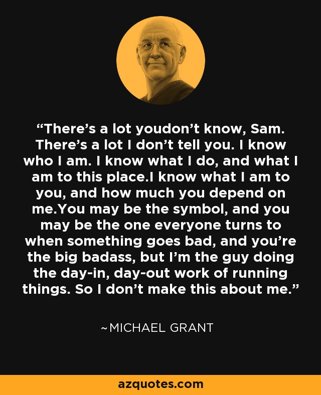 There's a lot youdon't know, Sam. There's a lot I don't tell you. I know who I am. I know what I do, and what I am to this place.I know what I am to you, and how much you depend on me.You may be the symbol, and you may be the one everyone turns to when something goes bad, and you're the big badass, but I'm the guy doing the day-in, day-out work of running things. So I don't make this about me. - Michael  Grant