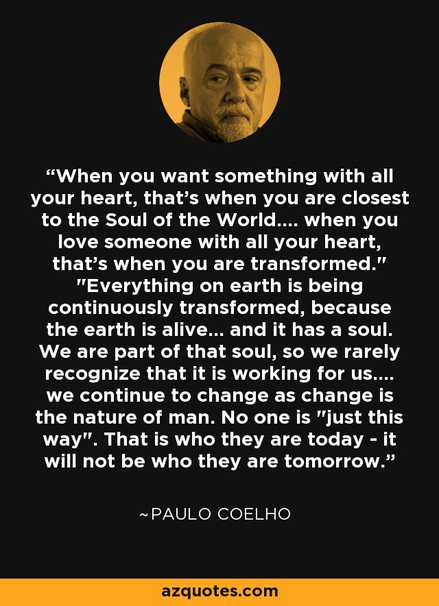 When you want something with all your heart, that's when you are closest to the Soul of the World.... when you love someone with all your heart, that's when you are transformed.