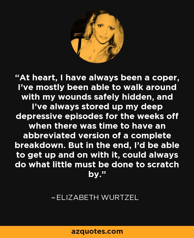 At heart, I have always been a coper, I've mostly been able to walk around with my wounds safely hidden, and I've always stored up my deep depressive episodes for the weeks off when there was time to have an abbreviated version of a complete breakdown. But in the end, I'd be able to get up and on with it, could always do what little must be done to scratch by. - Elizabeth Wurtzel