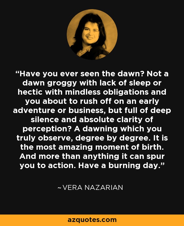 Have you ever seen the dawn? Not a dawn groggy with lack of sleep or hectic with mindless obligations and you about to rush off on an early adventure or business, but full of deep silence and absolute clarity of perception? A dawning which you truly observe, degree by degree. It is the most amazing moment of birth. And more than anything it can spur you to action. Have a burning day. - Vera Nazarian