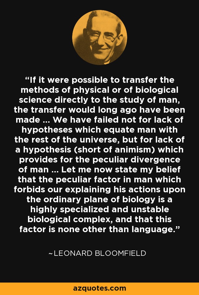 Si fuera posible transferir los métodos de la ciencia física o biológica directamente al estudio del hombre, la transferencia se habría hecho hace mucho tiempo ... Hemos fracasado no por falta de hipótesis que equiparen al hombre con el resto del universo, sino por falta de una hipótesis (salvo el animismo) que explique la peculiar divergencia del hombre ... Permítanme ahora exponer mi creencia de que el factor peculiar en el hombre que nos impide explicar sus acciones en el plano ordinario de la biología es un complejo biológico altamente especializado e inestable, y que este factor no es otro que el lenguaje. - Leonard Bloomfield