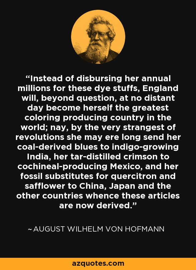 Instead of disbursing her annual millions for these dye stuffs, England will, beyond question, at no distant day become herself the greatest coloring producing country in the world; nay, by the very strangest of revolutions she may ere long send her coal-derived blues to indigo-growing India, her tar-distilled crimson to cochineal-producing Mexico, and her fossil substitutes for quercitron and safflower to China, Japan and the other countries whence these articles are now derived. - August Wilhelm von Hofmann