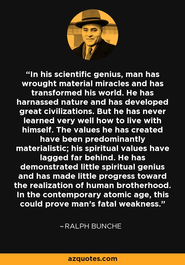 In his scientific genius, man has wrought material miracles and has transformed his world. He has harnassed nature and has developed great civilizations. But he has never learned very well how to live with himself. The values he has created have been predominantly materialistic; his spiritual values have lagged far behind. He has demonstrated little spiritual genius and has made little progress toward the realization of human brotherhood. In the contemporary atomic age, this could prove man's fatal weakness. - Ralph Bunche