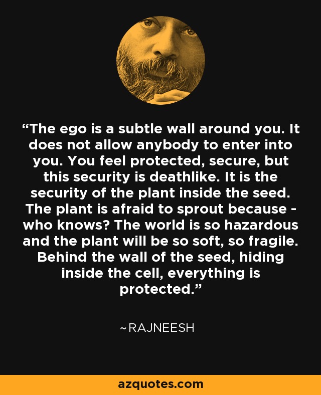 The ego is a subtle wall around you. It does not allow anybody to enter into you. You feel protected, secure, but this security is deathlike. It is the security of the plant inside the seed. The plant is afraid to sprout because - who knows? The world is so hazardous and the plant will be so soft, so fragile. Behind the wall of the seed, hiding inside the cell, everything is protected. - Rajneesh
