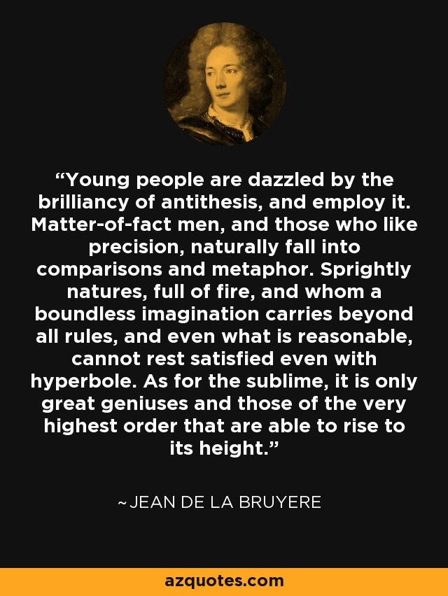 Young people are dazzled by the brilliancy of antithesis, and employ it. Matter-of-fact men, and those who like precision, naturally fall into comparisons and metaphor. Sprightly natures, full of fire, and whom a boundless imagination carries beyond all rules, and even what is reasonable, cannot rest satisfied even with hyperbole. As for the sublime, it is only great geniuses and those of the very highest order that are able to rise to its height. - Jean de la Bruyere