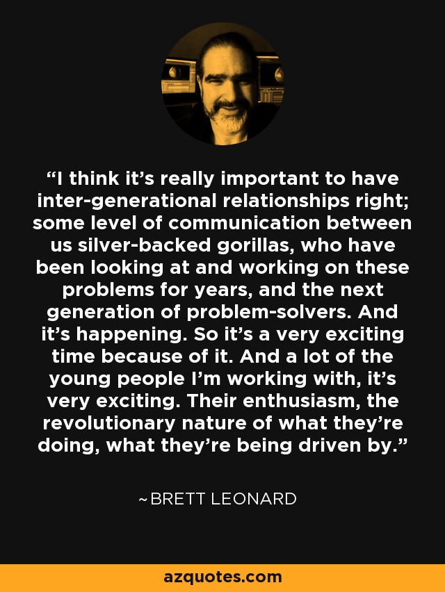 I think it's really important to have inter-generational relationships right; some level of communication between us silver-backed gorillas, who have been looking at and working on these problems for years, and the next generation of problem-solvers. And it's happening. So it's a very exciting time because of it. And a lot of the young people I'm working with, it's very exciting. Their enthusiasm, the revolutionary nature of what they're doing, what they're being driven by. - Brett Leonard