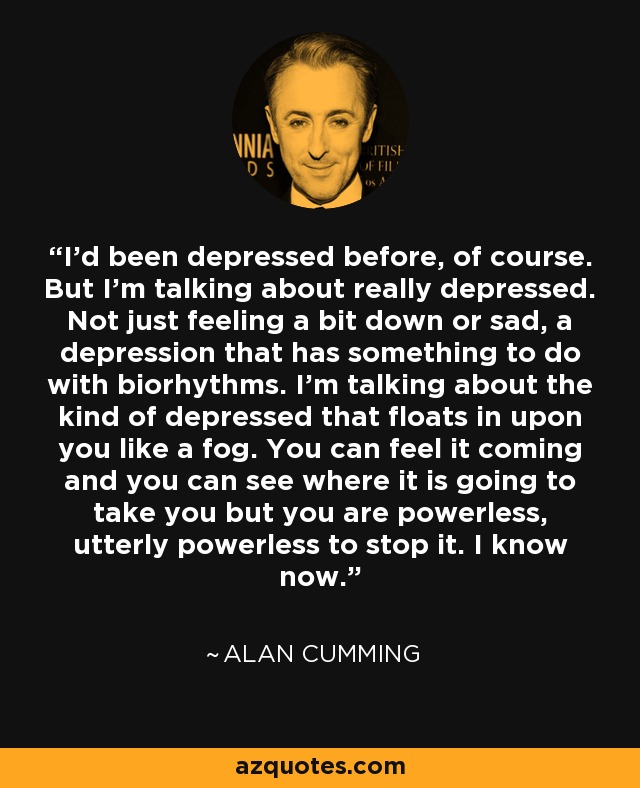 I'd been depressed before, of course. But I'm talking about really depressed. Not just feeling a bit down or sad, a depression that has something to do with biorhythms. I'm talking about the kind of depressed that floats in upon you like a fog. You can feel it coming and you can see where it is going to take you but you are powerless, utterly powerless to stop it. I know now. - Alan Cumming