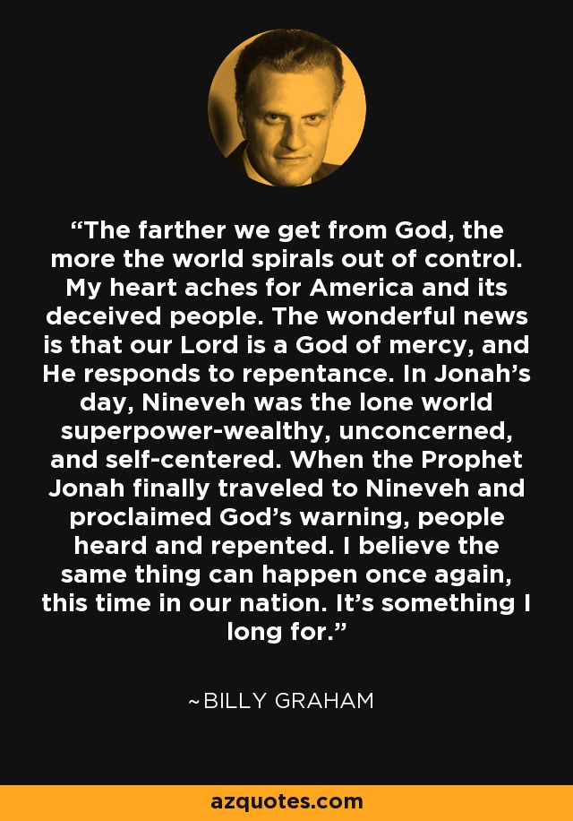 The farther we get from God, the more the world spirals out of control. My heart aches for America and its deceived people. The wonderful news is that our Lord is a God of mercy, and He responds to repentance. In Jonah's day, Nineveh was the lone world superpower-wealthy, unconcerned, and self-centered. When the Prophet Jonah finally traveled to Nineveh and proclaimed God's warning, people heard and repented. I believe the same thing can happen once again, this time in our nation. It's something I long for. - Billy Graham