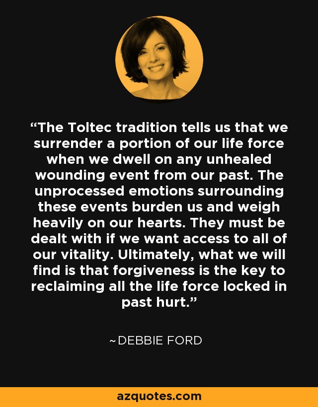 The Toltec tradition tells us that we surrender a portion of our life force when we dwell on any unhealed wounding event from our past. The unprocessed emotions surrounding these events burden us and weigh heavily on our hearts. They must be dealt with if we want access to all of our vitality. Ultimately, what we will find is that forgiveness is the key to reclaiming all the life force locked in past hurt. - Debbie Ford