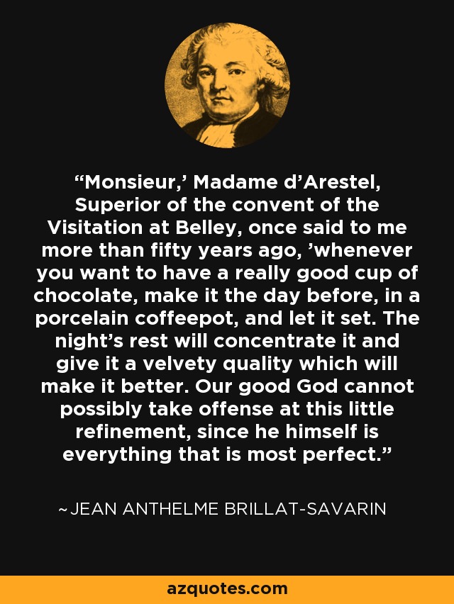 'Monsieur,' Madame d'Arestel, Superior of the convent of the Visitation at Belley, once said to me more than fifty years ago, 'whenever you want to have a really good cup of chocolate, make it the day before, in a porcelain coffeepot, and let it set. The night's rest will concentrate it and give it a velvety quality which will make it better. Our good God cannot possibly take offense at this little refinement, since he himself is everything that is most perfect.' - Jean Anthelme Brillat-Savarin