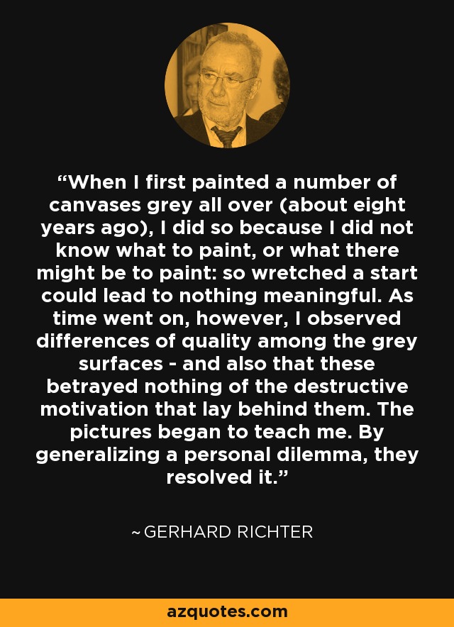 When I first painted a number of canvases grey all over (about eight years ago), I did so because I did not know what to paint, or what there might be to paint: so wretched a start could lead to nothing meaningful. As time went on, however, I observed differences of quality among the grey surfaces - and also that these betrayed nothing of the destructive motivation that lay behind them. The pictures began to teach me. By generalizing a personal dilemma, they resolved it. - Gerhard Richter