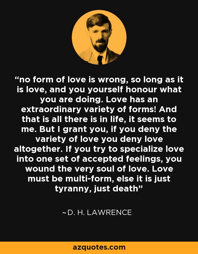 no form of love is wrong, so long as it is love, and you yourself honour what you are doing. Love has an extraordinary variety of forms! And that is all there is in life, it seems to me. But I grant you, if you deny the variety of love you deny love altogether. If you try to specialize love into one set of accepted feelings, you wound the very soul of love. Love must be multi-form, else it is just tyranny, just death - D. H. Lawrence